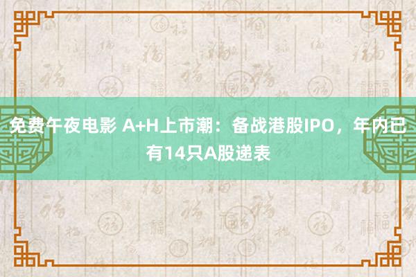 免费午夜电影 A+H上市潮：备战港股IPO，年内已有14只A股递表