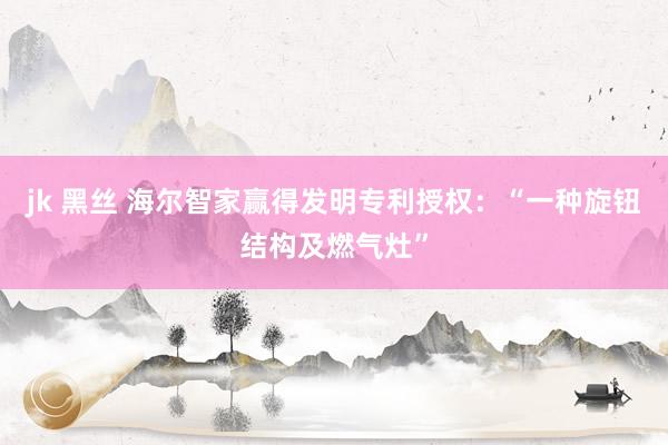 jk 黑丝 海尔智家赢得发明专利授权：“一种旋钮结构及燃气灶”