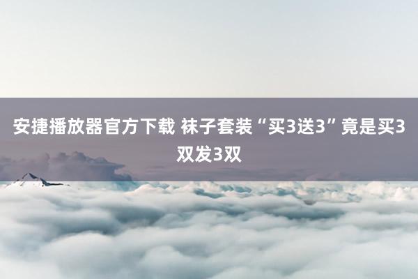 安捷播放器官方下载 袜子套装“买3送3”竟是买3双发3双