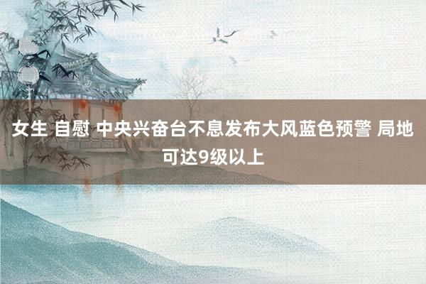 女生 自慰 中央兴奋台不息发布大风蓝色预警 局地可达9级以上
