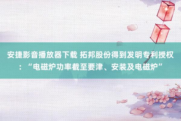 安捷影音播放器下载 拓邦股份得到发明专利授权：“电磁炉功率截至要津、安装及电磁炉”