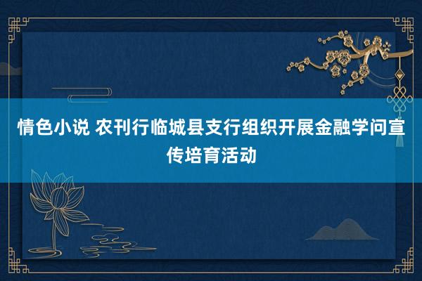 情色小说 农刊行临城县支行组织开展金融学问宣传培育活动