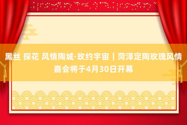 黑丝 探花 风情陶城·玫约宇宙｜菏泽定陶玫瑰风情嘉会将于4月30日开幕