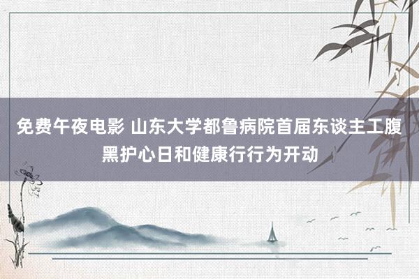免费午夜电影 山东大学都鲁病院首届东谈主工腹黑护心日和健康行行为开动