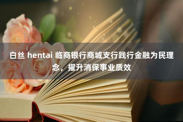 白丝 hentai 临商银行商城支行践行金融为民理念，擢升消保事业质效