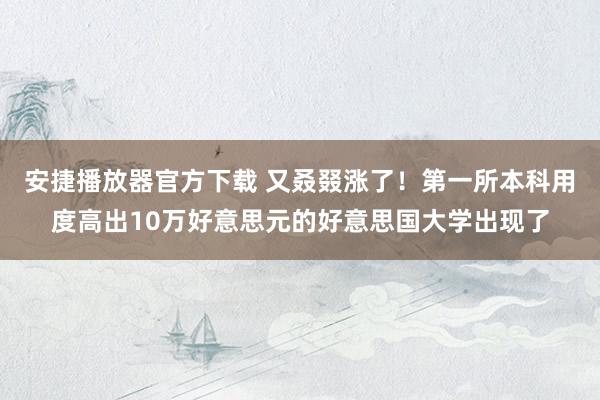 安捷播放器官方下载 又叒叕涨了！第一所本科用度高出10万好意思元的好意思国大学出现了