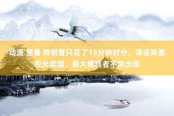 动漫 里番 特朗普只花了15分钟时分，泽连斯基应允卖国，最大糟糕者不测出现