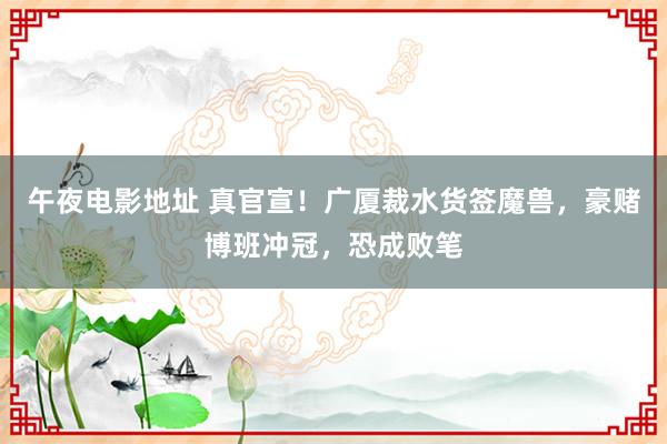 午夜电影地址 真官宣！广厦裁水货签魔兽，豪赌博班冲冠，恐成败笔