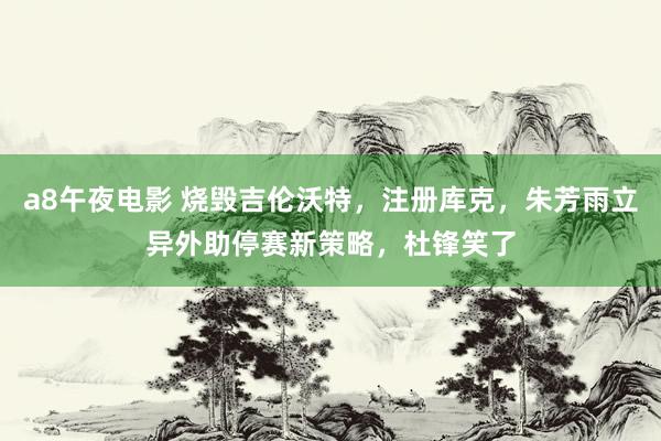 a8午夜电影 烧毁吉伦沃特，注册库克，朱芳雨立异外助停赛新策略，杜锋笑了