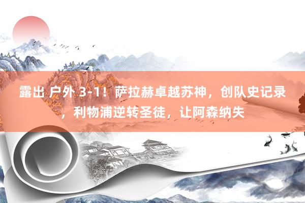 露出 户外 3-1！萨拉赫卓越苏神，创队史记录，利物浦逆转圣徒，让阿森纳失