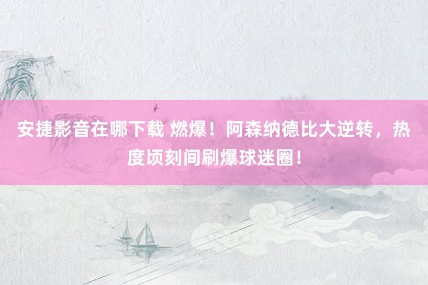 安捷影音在哪下载 燃爆！阿森纳德比大逆转，热度顷刻间刷爆球迷圈！