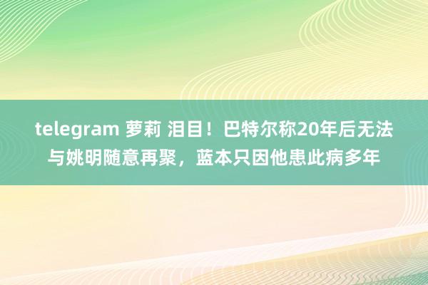 telegram 萝莉 泪目！巴特尔称20年后无法与姚明随意再聚，蓝本只因他患此病多年
