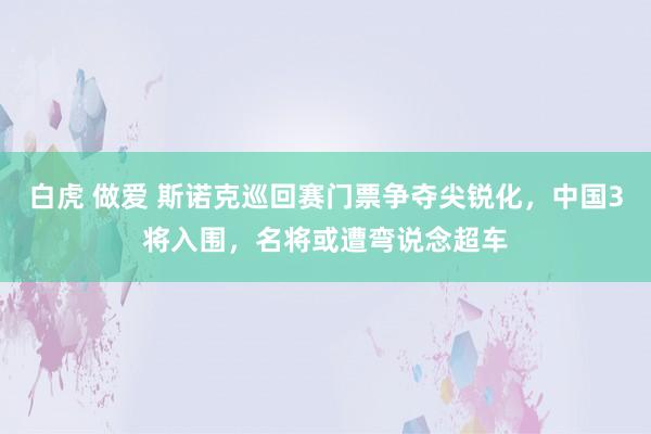 白虎 做爱 斯诺克巡回赛门票争夺尖锐化，中国3将入围，名将或遭弯说念超车