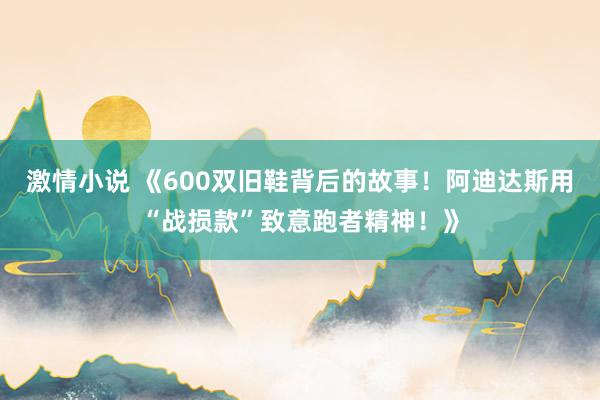 激情小说 《600双旧鞋背后的故事！阿迪达斯用“战损款”致意跑者精神！》