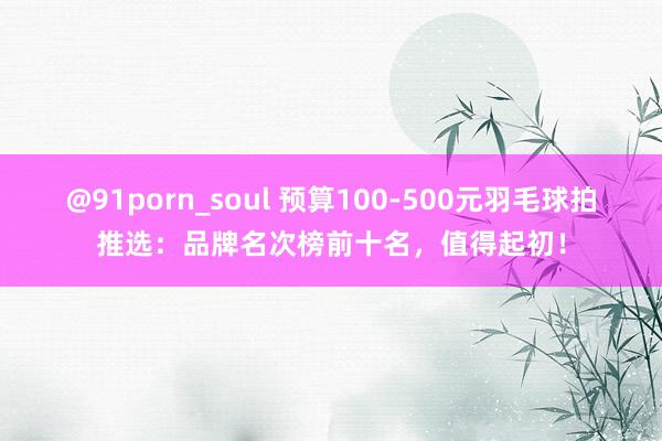 @91porn_soul 预算100-500元羽毛球拍推选：品牌名次榜前十名，值得起初！