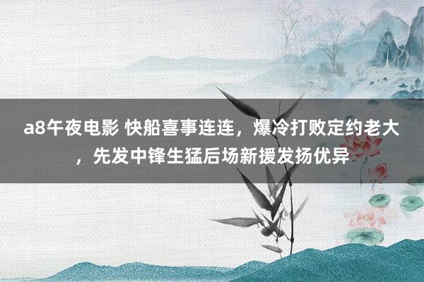 a8午夜电影 快船喜事连连，爆冷打败定约老大，先发中锋生猛后场新援发扬优异