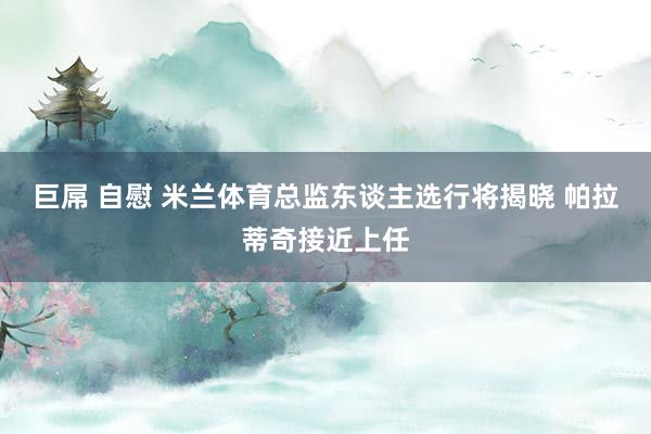 巨屌 自慰 米兰体育总监东谈主选行将揭晓 帕拉蒂奇接近上任