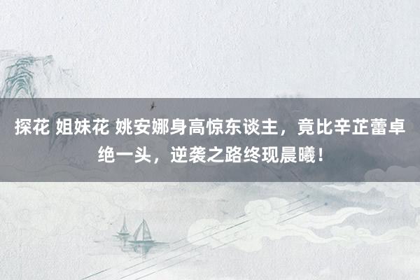 探花 姐妹花 姚安娜身高惊东谈主，竟比辛芷蕾卓绝一头，逆袭之路终现晨曦！