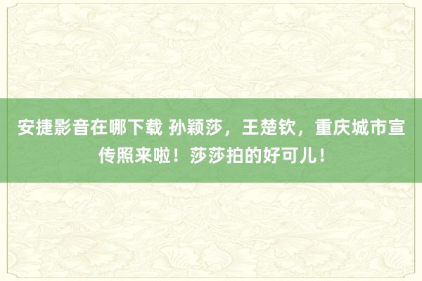 安捷影音在哪下载 孙颖莎，王楚钦，重庆城市宣传照来啦！莎莎拍的好可儿！
