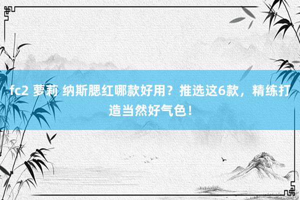 fc2 萝莉 纳斯腮红哪款好用？推选这6款，精练打造当然好气色！