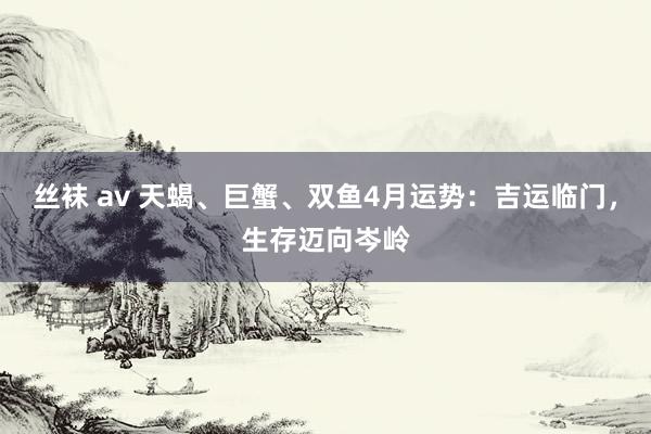 丝袜 av 天蝎、巨蟹、双鱼4月运势：吉运临门，生存迈向岑岭