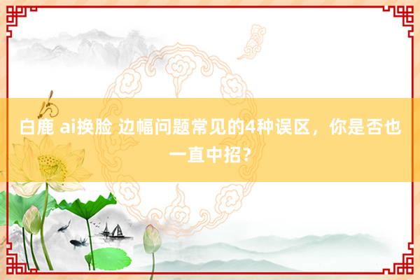 白鹿 ai换脸 边幅问题常见的4种误区，你是否也一直中招？