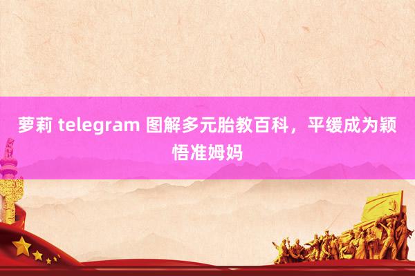 萝莉 telegram 图解多元胎教百科，平缓成为颖悟准姆妈