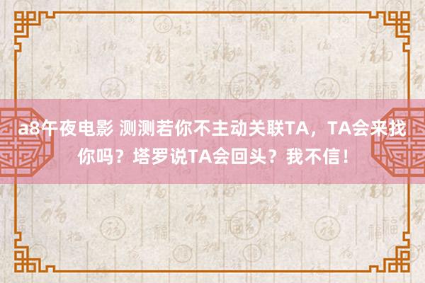 a8午夜电影 测测若你不主动关联TA，TA会来找你吗？塔罗说TA会回头？我不信！