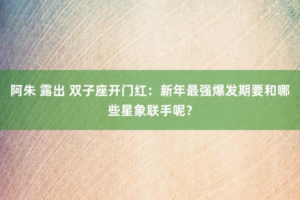 阿朱 露出 双子座开门红：新年最强爆发期要和哪些星象联手呢？