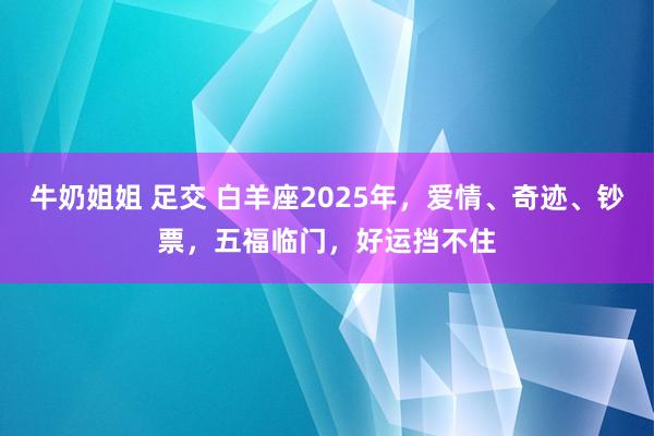 牛奶姐姐 足交 白羊座2025年，爱情、奇迹、钞票，五福临门，好运挡不住