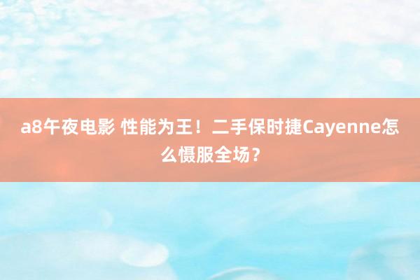 a8午夜电影 性能为王！二手保时捷Cayenne怎么慑服全场？