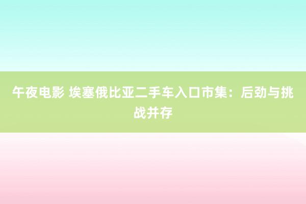 午夜电影 埃塞俄比亚二手车入口市集：后劲与挑战并存