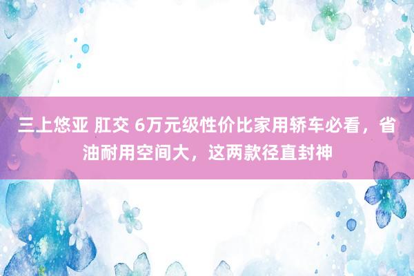 三上悠亚 肛交 6万元级性价比家用轿车必看，省油耐用空间大，这两款径直封神