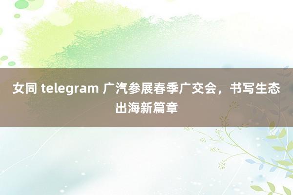 女同 telegram 广汽参展春季广交会，书写生态出海新篇章