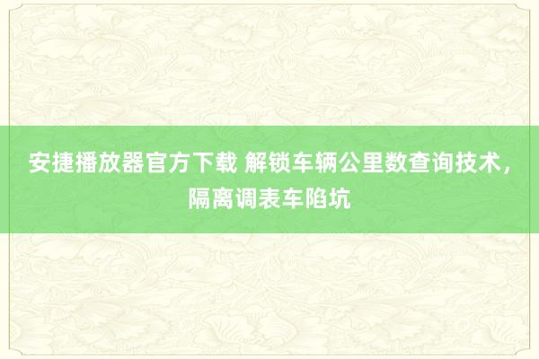 安捷播放器官方下载 解锁车辆公里数查询技术，隔离调表车陷坑