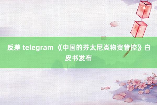 反差 telegram 《中国的芬太尼类物资管控》白皮书发布