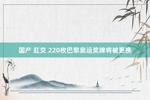 国产 肛交 220枚巴黎奥运奖牌将被更换