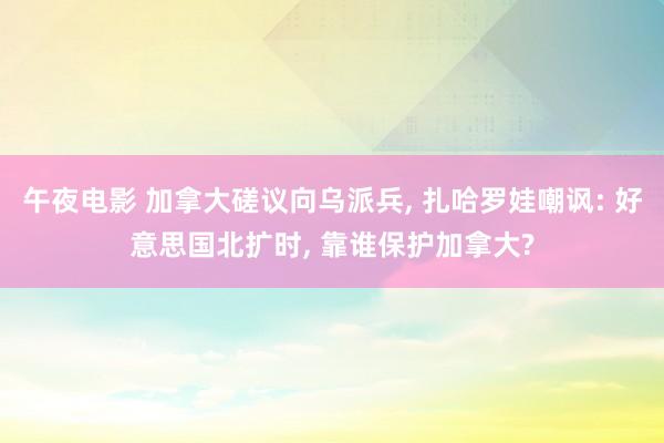 午夜电影 加拿大磋议向乌派兵， 扎哈罗娃嘲讽: 好意思国北扩时， 靠谁保护加拿大?