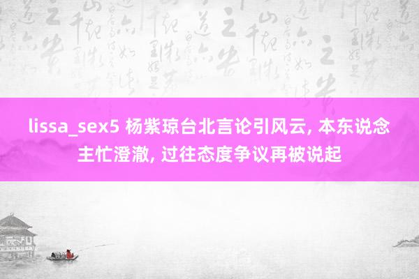 lissa_sex5 杨紫琼台北言论引风云， 本东说念主忙澄澈， 过往态度争议再被说起