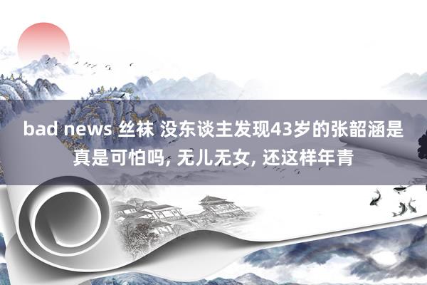 bad news 丝袜 没东谈主发现43岁的张韶涵是真是可怕吗， 无儿无女， 还这样年青