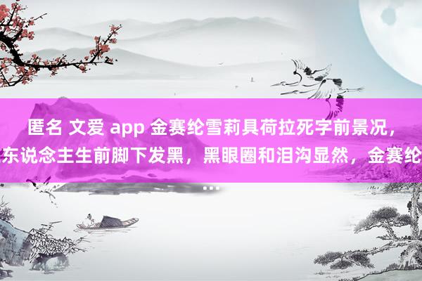 匿名 文爱 app 金赛纶雪莉具荷拉死字前景况，三东说念主生前脚下发黑，黑眼圈和泪沟显然，金赛纶...