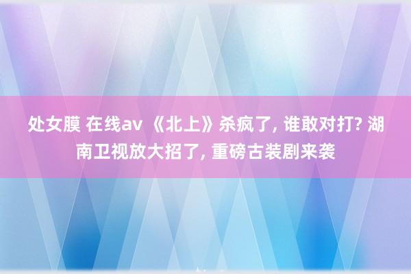 处女膜 在线av 《北上》杀疯了， 谁敢对打? 湖南卫视放大招了， 重磅古装剧来袭