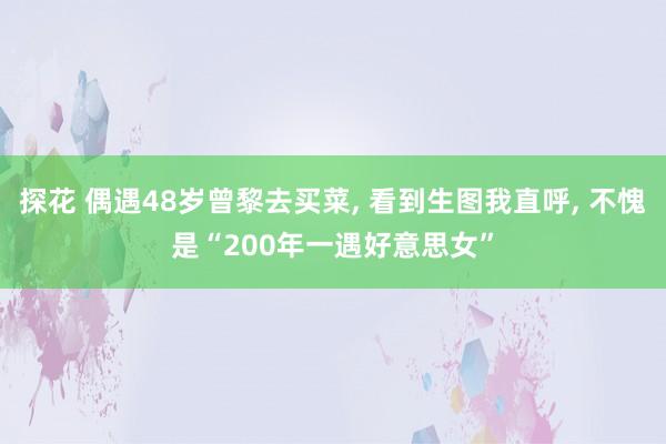 探花 偶遇48岁曾黎去买菜， 看到生图我直呼， 不愧是“200年一遇好意思女”