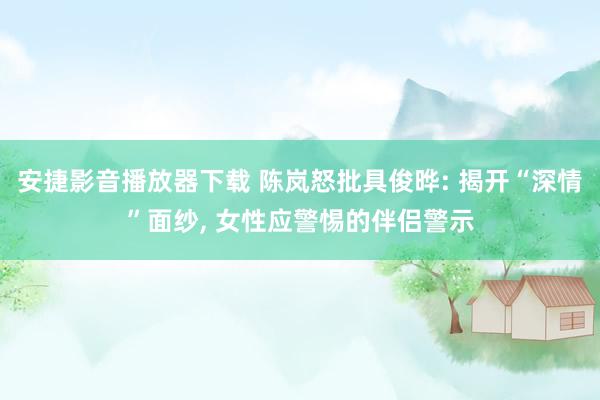 安捷影音播放器下载 陈岚怒批具俊晔: 揭开“深情”面纱， 女性应警惕的伴侣警示