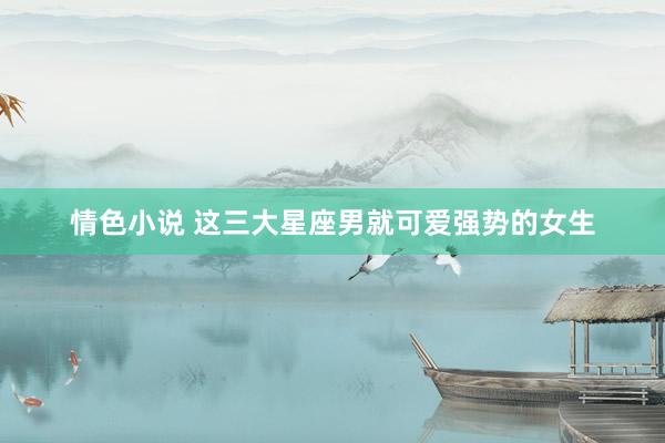 情色小说 这三大星座男就可爱强势的女生