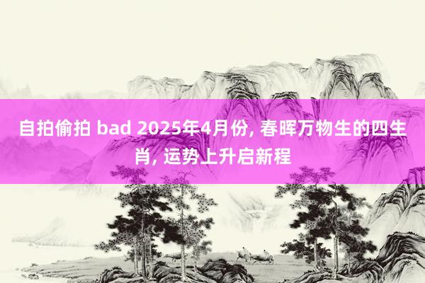 自拍偷拍 bad 2025年4月份， 春晖万物生的四生肖， 运势上升启新程