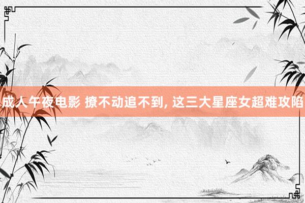 成人午夜电影 撩不动追不到， 这三大星座女超难攻陷