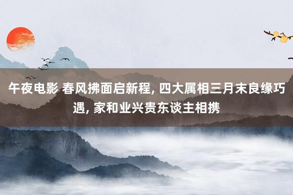 午夜电影 春风拂面启新程， 四大属相三月末良缘巧遇， 家和业兴贵东谈主相携