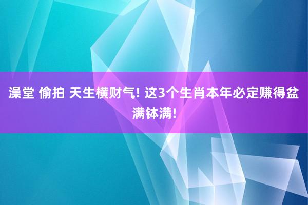 澡堂 偷拍 天生横财气! 这3个生肖本年必定赚得盆满钵满!