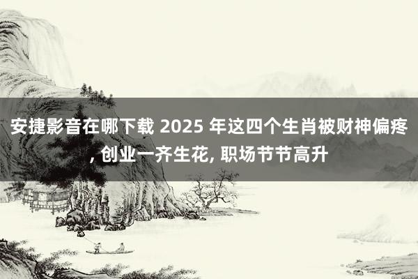 安捷影音在哪下载 2025 年这四个生肖被财神偏疼， 创业一齐生花， 职场节节高升